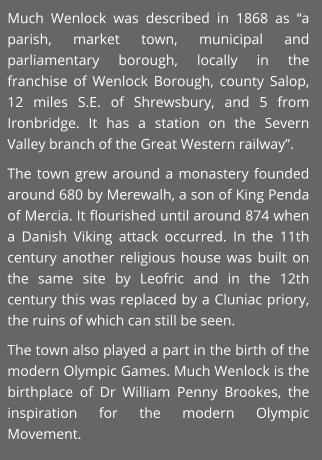 Much Wenlock was described in 1868 as “a parish, market town, municipal and parliamentary borough, locally in the franchise of Wenlock Borough, county Salop, 12 miles S.E. of Shrewsbury, and 5 from Ironbridge. It has a station on the Severn Valley branch of the Great Western railway”. The town grew around a monastery founded around 680 by Merewalh, a son of King Penda of Mercia. It flourished until around 874 when a Danish Viking attack occurred. In the 11th century another religious house was built on the same site by Leofric and in the 12th century this was replaced by a Cluniac priory, the ruins of which can still be seen. The town also played a part in the birth of the modern Olympic Games. Much Wenlock is the birthplace of Dr William Penny Brookes, the inspiration for the modern Olympic Movement.