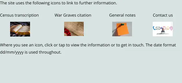 The site uses the following icons to link to further information.  Census transcription		War Graves citation		General notes		Contact us    Where you see an icon, click or tap to view the information or to get in touch. The date format dd/mm/yyyy is used throughout.